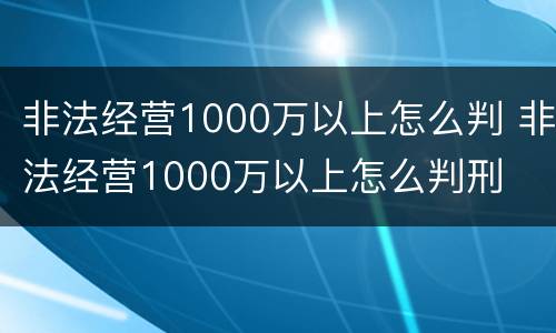 非法经营1000万以上怎么判 非法经营1000万以上怎么判刑