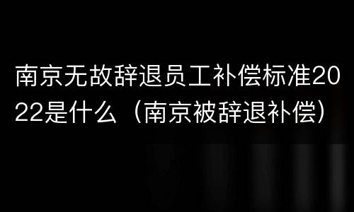 南京无故辞退员工补偿标准2022是什么（南京被辞退补偿）