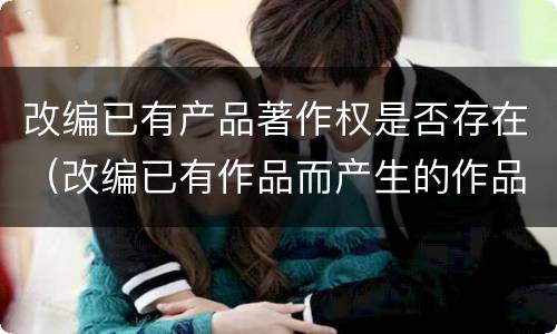 改编已有产品著作权是否存在（改编已有作品而产生的作品,其著作权由享有）