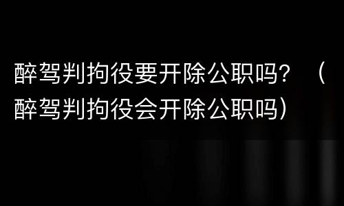 醉驾判拘役要开除公职吗？（醉驾判拘役会开除公职吗）