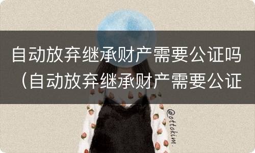 自动放弃继承财产需要公证吗（自动放弃继承财产需要公证吗知乎）