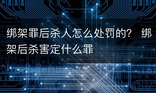 绑架罪后杀人怎么处罚的？ 绑架后杀害定什么罪