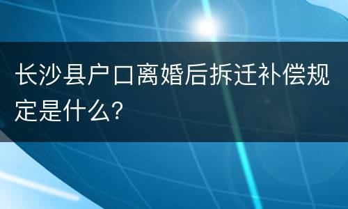 长沙县户口离婚后拆迁补偿规定是什么？