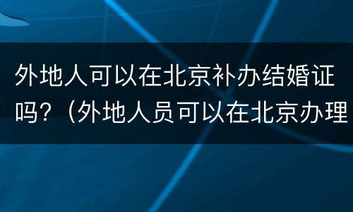 外地人可以在北京补办结婚证吗?（外地人员可以在北京办理结婚证吗）