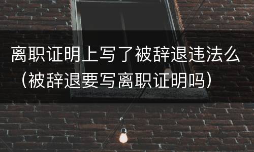 离职证明上写了被辞退违法么（被辞退要写离职证明吗）