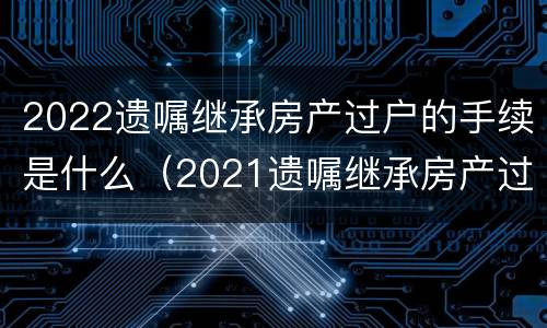 2022遗嘱继承房产过户的手续是什么（2021遗嘱继承房产过户流程）