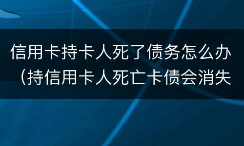 信用卡持卡人死了债务怎么办（持信用卡人死亡卡债会消失）