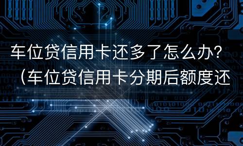 车位贷信用卡还多了怎么办？（车位贷信用卡分期后额度还能用吗）