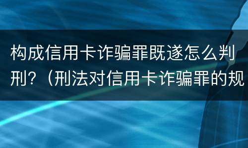 构成信用卡诈骗罪既遂怎么判刑?（刑法对信用卡诈骗罪的规定）