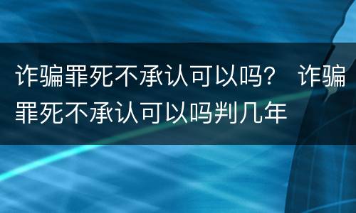 诈骗罪死不承认可以吗？ 诈骗罪死不承认可以吗判几年