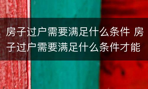 房子过户需要满足什么条件 房子过户需要满足什么条件才能过户