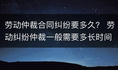 劳动仲裁合同纠纷要多久？ 劳动纠纷仲裁一般需要多长时间