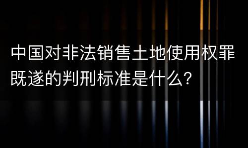 中国对非法销售土地使用权罪既遂的判刑标准是什么？