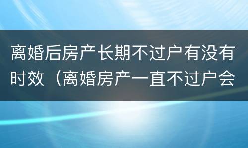 离婚后房产长期不过户有没有时效（离婚房产一直不过户会影响时效吗）