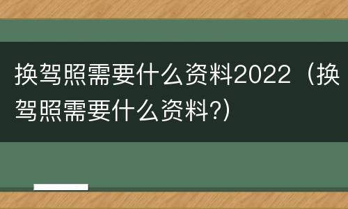 换驾照需要什么资料2022（换驾照需要什么资料?）