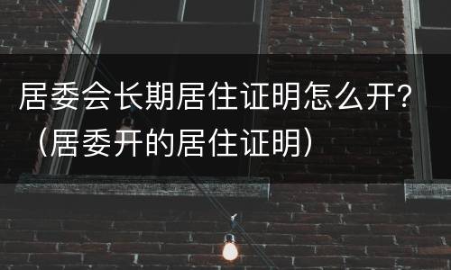 居委会长期居住证明怎么开？（居委开的居住证明）
