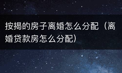 按揭的房子离婚怎么分配（离婚贷款房怎么分配）