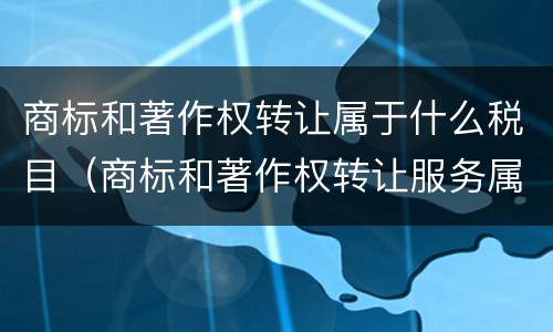 商标和著作权转让属于什么税目（商标和著作权转让服务属于现代服务——文化创意服务）