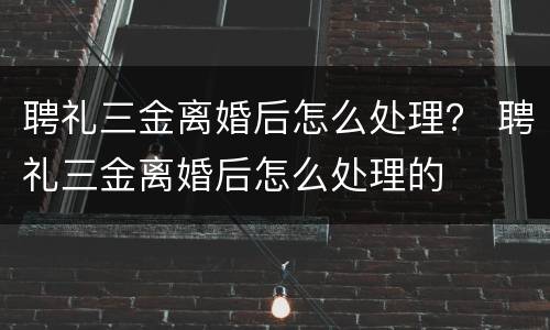聘礼三金离婚后怎么处理？ 聘礼三金离婚后怎么处理的