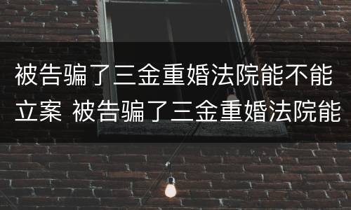 被告骗了三金重婚法院能不能立案 被告骗了三金重婚法院能不能立案起诉
