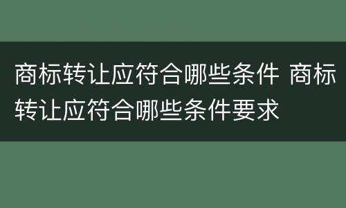 商标转让应符合哪些条件 商标转让应符合哪些条件要求