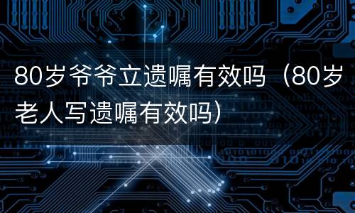 80岁爷爷立遗嘱有效吗（80岁老人写遗嘱有效吗）