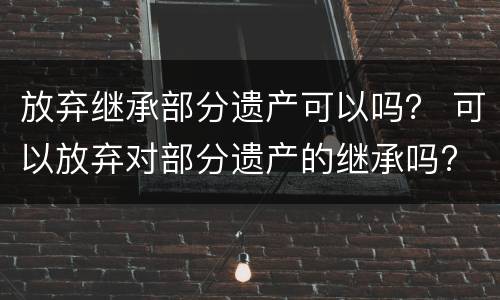 放弃继承部分遗产可以吗？ 可以放弃对部分遗产的继承吗?
