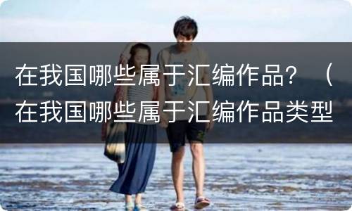 在我国哪些属于汇编作品？（在我国哪些属于汇编作品类型）