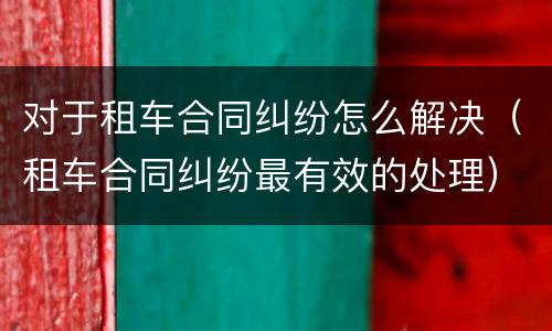 对于租车合同纠纷怎么解决（租车合同纠纷最有效的处理）