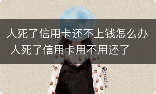 人死了信用卡还不上钱怎么办 人死了信用卡用不用还了