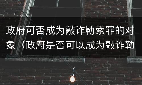 政府可否成为敲诈勒索罪的对象（政府是否可以成为敲诈勒索的对象）