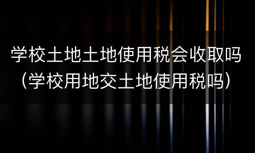 学校土地土地使用税会收取吗（学校用地交土地使用税吗）