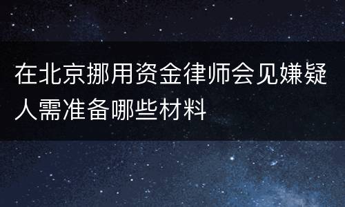在北京挪用资金律师会见嫌疑人需准备哪些材料