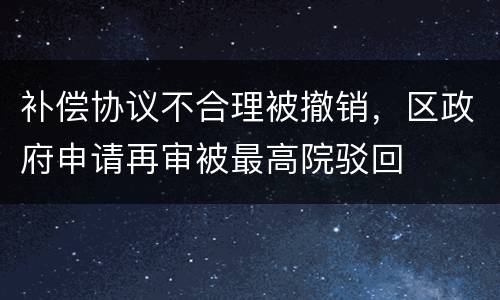 补偿协议不合理被撤销，区政府申请再审被最高院驳回
