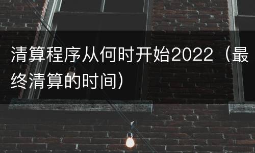 清算程序从何时开始2022（最终清算的时间）
