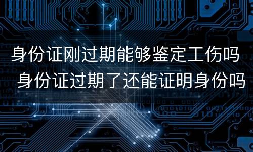 身份证刚过期能够鉴定工伤吗 身份证过期了还能证明身份吗