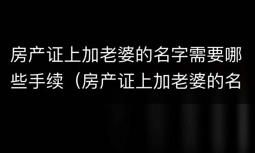 房产证上加老婆的名字需要哪些手续（房产证上加老婆的名字需要哪些手续和费用）