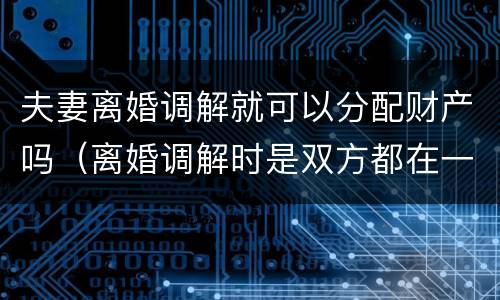 夫妻离婚调解就可以分配财产吗（离婚调解时是双方都在一起吗）