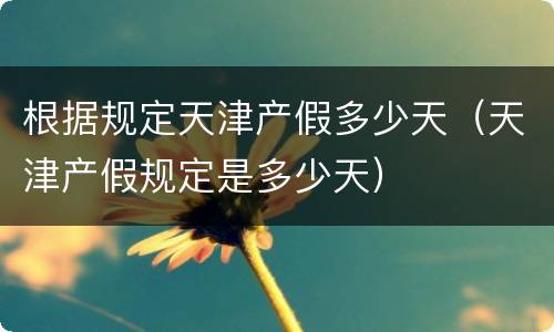 根据规定天津产假多少天（天津产假规定是多少天）