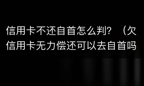 信用卡不还自首怎么判？（欠信用卡无力偿还可以去自首吗）