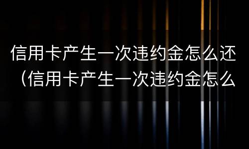 信用卡产生一次违约金怎么还（信用卡产生一次违约金怎么还款）