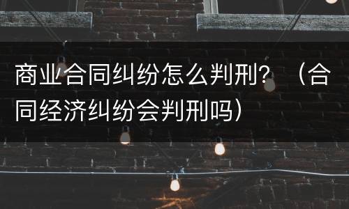 商业合同纠纷怎么判刑？（合同经济纠纷会判刑吗）