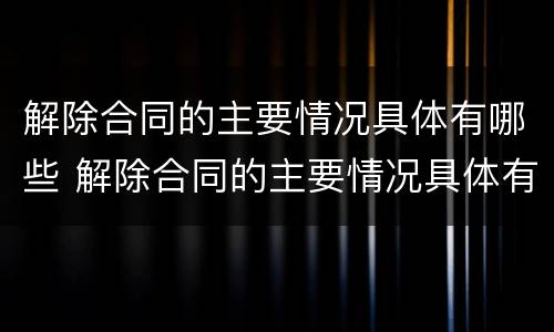 解除合同的主要情况具体有哪些 解除合同的主要情况具体有哪些情形