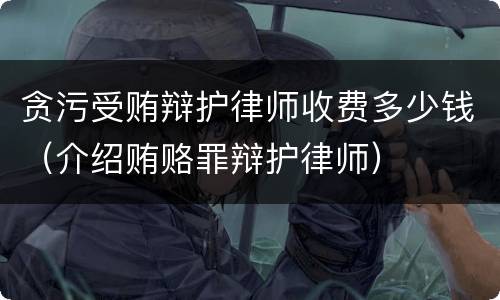 贪污受贿辩护律师收费多少钱（介绍贿赂罪辩护律师）