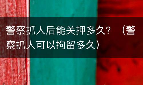 警察抓人后能关押多久？（警察抓人可以拘留多久）