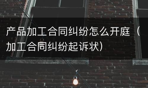 产品加工合同纠纷怎么开庭（加工合同纠纷起诉状）