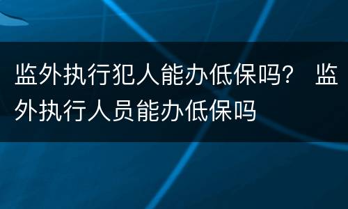 监外执行犯人能办低保吗？ 监外执行人员能办低保吗