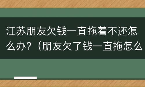 江苏朋友欠钱一直拖着不还怎么办?（朋友欠了钱一直拖怎么办）