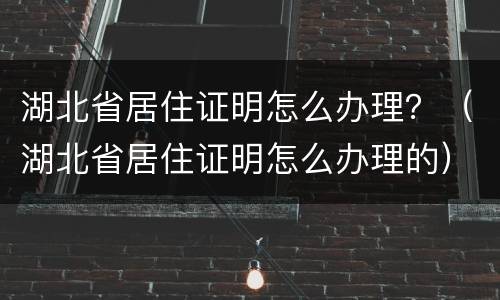 湖北省居住证明怎么办理？（湖北省居住证明怎么办理的）
