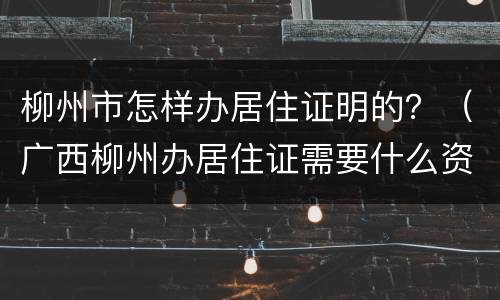 柳州市怎样办居住证明的？（广西柳州办居住证需要什么资料）